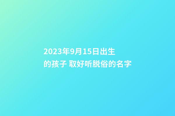 2023年9月15日出生的孩子 取好听脱俗的名字